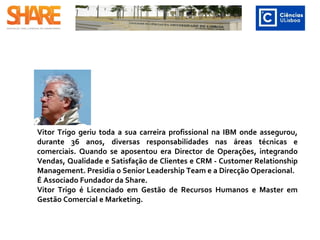 Vitor Trigo geriu toda a sua carreira profissional na IBM onde assegurou, durante
36 anos, diversas responsabilidades nas áreas técnicas e comerciais. Quando se
aposentou era Director de Operações, integrando Vendas, Qualidade e
Satisfação de Clientes e CRM - Customer Relationship Management. Presidia o
Senior Leadership Team e a Direcção Operacional.
É Associado Fundador da Share.
Vitor Trigo é Licenciado em Gestão de Recursos Humanos e Master em Gestão
Comercial e Marketing. ​
 