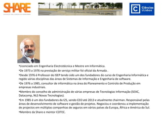 •Licenciado em Engenharia Electrotécnica e Mestre em Informática.
•De 1973 a 1976 na prestação de serviço militar foi oficial da Armada .
•Desde 1976 é Professor do ISEP tendo sido um dos fundadores do curso de Engenharia Informática
e regido várias disciplinas das áreas de Sistemas de Informação e Engenharia de software.
•De 1976 a 1985, consultor de informática na área do Planeamento e Controlo de Produção em
empresas industriais.
•Membro do conselho de administração de várias empresas de Tecnologias Informação (SEAC,
Datacomp, NLS Novas Tecnologias).
•Em 1985 é um dos fundadores da I2S, sendo CEO até 2013 e atualmente chairman. Responsável
pelas áreas de desenvolvimento de software e gestão de projetos. Negociou e coordenou a
implementação de projectos em múltiplas companhias de seguros em vários países da Europa,
África e América do Sul.
•Membro da Share e mentor COTEC.
 