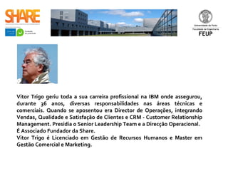 Vitor Trigo geriu toda a sua carreira profissional na IBM onde assegurou,
durante 36 anos, diversas responsabilidades nas áreas técnicas e
comerciais. Quando se aposentou era Director de Operações, integrando
Vendas, Qualidade e Satisfação de Clientes e CRM - Customer Relationship
Management. Presidia o Senior Leadership Team e a Direcção Operacional.
É Associado Fundador da Share.
Vitor Trigo é Licenciado em Gestão de Recursos Humanos e Master em
Gestão Comercial e Marketing. ​
 