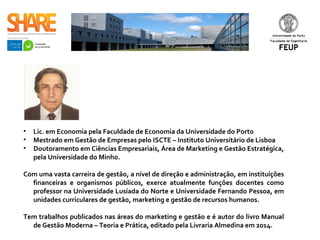 • Lic. em Economia pela Faculdade de Economia da Universidade do Porto
• Mestrado em Gestão de Empresas pelo ISCTE – Instituto Universitário de Lisboa
• Doutoramento em Ciências Empresariais, Área de Marketing e Gestão Estratégica,
pela Universidade do Minho.
Com uma vasta carreira de gestão, a nível de direção e administração, em instituições
financeiras e organismos públicos, exerce atualmente funções docentes como
professor na Universidade Lusíada do Norte e Universidade Fernando Pessoa, em
unidades curriculares de gestão, marketing e gestão de recursos humanos.
Tem trabalhos publicados nas áreas do marketing e gestão e é autor do livro Manual
de Gestão Moderna – Teoria e Prática, editado pela Livraria Almedina em 2014. ​
 