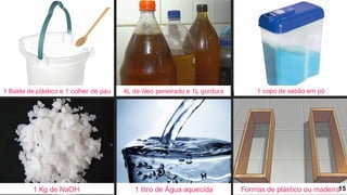 1 Balde de plástico e 1 colher de pau 4L de óleo peneirado e 1L gordura
1 Kg de NaOH 1 litro de Água aquecida Formas de plástico ou madeira
1 copo de sabão em pó
15
 