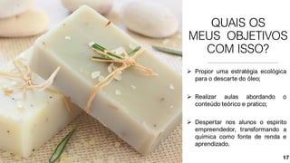 QUAIS OS
MEUS OBJETIVOS
COM ISSO?
➢ Propor uma estratégia ecológica
para o descarte do óleo;
➢ Realizar aulas abordando o
conteúdo teórico e pratico;
➢ Despertar nos alunos o espirito
empreendedor, transformando a
química como fonte de renda e
aprendizado.
17
 