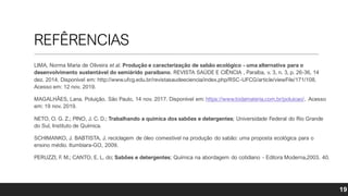 REFÊRENCIAS
LIMA, Norma Maria de Oliveira et al. Produção e caracterização de sabão ecológico - uma alternativa para o
desenvolvimento sustentável do semiárido paraibano. REVISTA SAÚDE E CIÊNCIA , Paraíba, v. 3, n. 3, p. 26-36, 14
dez. 2014. Disponível em: http://www.ufcg.edu.br/revistasaudeeciencia/index.php/RSC-UFCG/article/viewFile/171/108.
Acesso em: 12 nov. 2019.
MAGALHÃES, Lana. Poluição. São Paulo, 14 nov. 2017. Disponível em: https://www.todamateria.com.br/poluicao/. Acesso
em: 19 nov. 2019.
NETO, O. G. Z.; PINO, J. C. D.; Trabalhando a química dos sabões e detergentes; Universidade Federal do Rio Grande
do Sul, Instituto de Química.
SCHIMANKO, J. BABTISTA, J. reciclagem de óleo comestível na produção do sabão: uma proposta ecológica para o
ensino médio. Itumbiara-GO, 2009.
PERUZZI, F
. M.; CANTO, E. L. do; Sabões e detergentes; Química na abordagem do cotidiano - Editora Moderna,2003. 40.
19
 