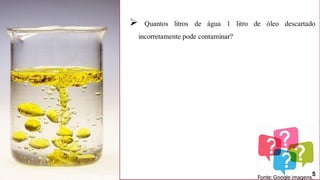 Pergunta?
➢ Quantos litros de água 1 litro de óleo descartado
incorretamente pode contaminar?
Fonte: Google imagens.
5
 