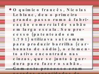 O químico francês, Nicolas Leblanc, deu o primeiro grande passo rumo á fabricação comercial de sabão em larga escala. Seu processo (patenteado em 1.791) utilizava sal comum para produzir barrilha (carbonato de sódio), o elemento ativo encontrado nas cinzas, que se junta à gordura para fazer o sabão. Com este processo eram geradas quantidades de soda de boa qualidade a um baixo custo. 