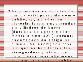 As primeiras evidências de um material parecido com o sabão, registradas na história, foram encontradas em cilíndros de barro (datados de aproximadamente 2.800 A.C.), durante escavações da antiga Babilônia. As inscrições revelam que os habitantes ferviamgordura juntamente com cinzas, mas não mencionam para que o "sabão" era usado. tais materiais foram mais tarde utilizados como pomada ou para pentear os cabelos. 