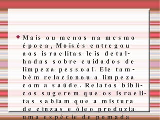 Mais ou menos na mesmo época, Moisés entregou aos israelitas leis detalhadas sobre cuidados de limpeza pessoal. Ele também relacionou a limpeza com a saúde. Relatos biblícos sugerem que os israelitas sabiam que a mistura de cinzas e óleo produzia uma espécie de pomada 
