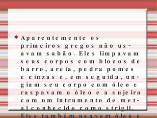 Aparentemente os primeiros gregos não usavam sabão. Eles limpavam seus corpos com blocos de barro, areia, pedra pomes e cinzas e, em seguida, ungiam seu corpo com óleo e raspavam o óleo e a sujeira com um intrumento de metal conhecido como strigil. Eles também usavam óleo e cinzas. As roupas eram lavadas nos rios, sem o uso de sabão 