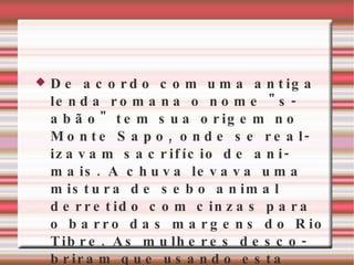 De acordo com uma antiga lenda romana o nome "sabão" tem sua origem no Monte Sapo, onde se realizavam sacrifício de animais. A chuva levava uma mistura de sebo animal derretido com cinzas para o barro das margens do Rio Tibre. As mulheres descobriram que usando esta mistura de barro suas roupas ficavam muito mais limpas com muito menos esforço 