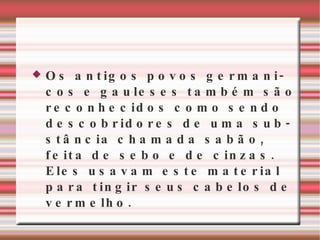 Os antigos povos germanicos e gauleses também são reconhecidos como sendo descobridores de uma substância chamada sabão, feita de sebo e de cinzas. Eles usavam este material para tingir seus cabelos de vermelho. 