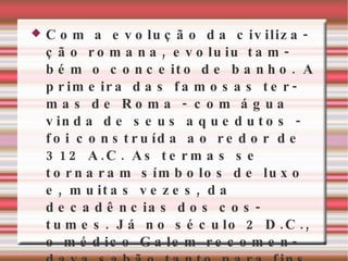 Com a evolução da civilização romana, evoluiu também o conceito de banho. A primeira das famosas termas de Roma - com água vinda de seus aquedutos - foi construída ao redor de 312 A.C. As termas se tornaram símbolos de luxo e, muitas vezes, da decadências dos costumes. Já no século 2 D.C., o médico Galem recomendava sabão tanto para fins medicinais como para o banho . 