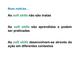 As soft skills não são inatas
As soft skills são aprendidas e podem
ser praticadas
As soft skills desenvolvem-se através da
ação em diferentes contextos
Boas notícias…
 