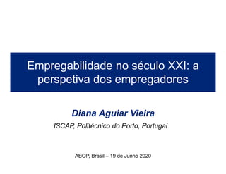 Diana Aguiar Vieira
Empregabilidade no século XXI: a
perspetiva dos empregadores
ABOP, Brasil – 19 de Junho 2020
ISCAP, Politécnico do Porto, Portugal
 