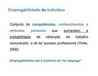 Conjunto de competências, conhecimentos e
atributos pessoais que aumentam a
probabilidade de obtenção de trabalho
remunerado e de ter sucesso professional (Yorke,
2006)
Empregabilidade não é sinónimo de “ter emprego”
Empregabilidade do indivíduo
 