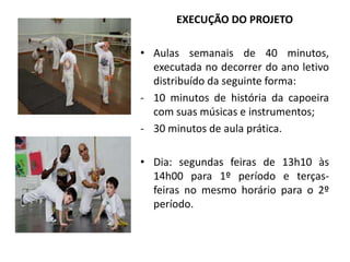 EXECUÇÃO DO PROJETO
• Aulas semanais de 40 minutos,
executada no decorrer do ano letivo
distribuído da seguinte forma:
- 10 minutos de história da capoeira
com suas músicas e instrumentos;
- 30 minutos de aula prática.
• Dia: segundas feiras de 13h10 às
14h00 para 1º período e terças-
feiras no mesmo horário para o 2º
período.
 