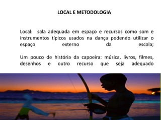 Local: sala adequada em espaço e recursos como som e
instrumentos típicos usados na dança podendo utilizar o
espaço externo da escola;
Um pouco de história da capoeira: música, livros, filmes,
desenhos e outro recurso que seja adequado
LOCAL E METODOLOGIA
 
