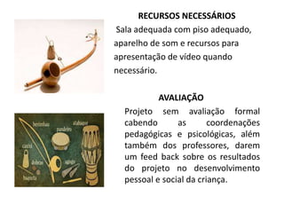 RECURSOS NECESSÁRIOS
Sala adequada com piso adequado,
aparelho de som e recursos para
apresentação de vídeo quando
necessário.
AVALIAÇÃO
Projeto sem avaliação formal
cabendo as coordenações
pedagógicas e psicológicas, além
também dos professores, darem
um feed back sobre os resultados
do projeto no desenvolvimento
pessoal e social da criança.
 