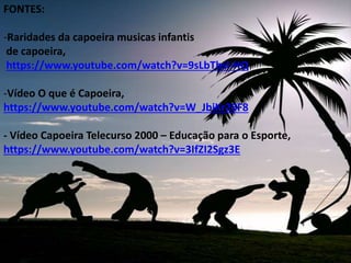 FONTES:
-Raridades da capoeira musicas infantis
de capoeira,
https://www.youtube.com/watch?v=9sLbTbsl-HQ
-Vídeo O que é Capoeira,
https://www.youtube.com/watch?v=W_JbiKr26F8
- Vídeo Capoeira Telecurso 2000 – Educação para o Esporte,
https://www.youtube.com/watch?v=3IfZI2Sgz3E
 