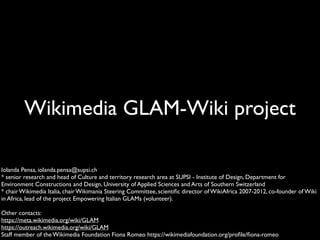 Wikimedia GLAM-Wiki project
Iolanda Pensa, iolanda.pensa@supsi.ch
* senior research and head of Culture and territory research area at SUPSI - Institute of Design, Department for
Environment Constructions and Design, University of Applied Sciences and Arts of Southern Switzerland
* chair Wikimedia Italia, chair Wikimania Steering Committee, scienti
fi
c director of WikiAfrica 2007-2012, co-founder of Wiki
in Africa, lead of the project Empowering Italian GLAMs (volunteer).
Other contacts:
https://meta.wikimedia.org/wiki/GLAM
https://outreach.wikimedia.org/wiki/GLAM
Staff member of the Wikimedia Foundation Fiona Romeo https://wikimediafoundation.org/pro
fi
le/
fi
ona-romeo
 