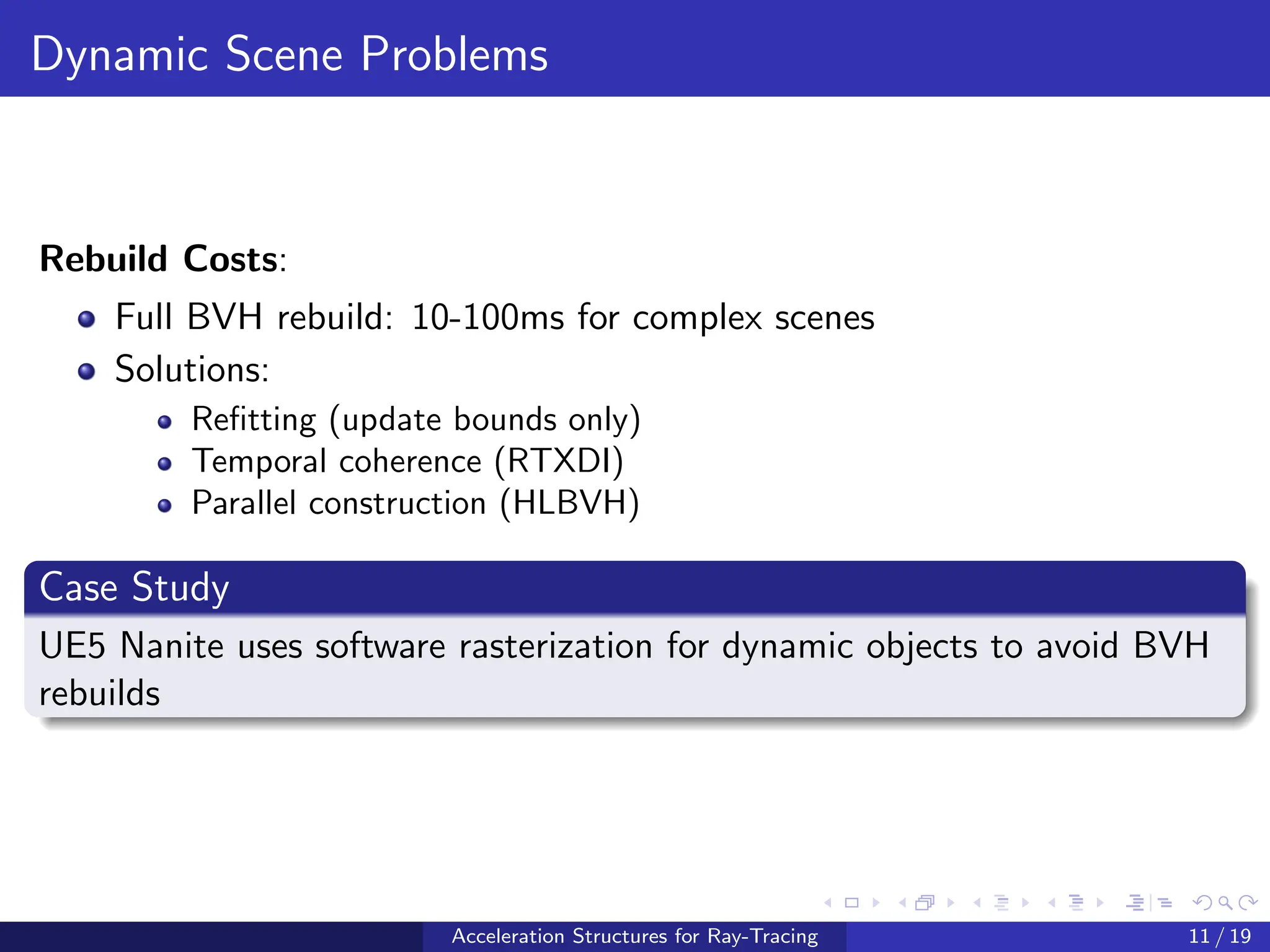 Dynamic Scene Problems
Rebuild Costs:
Full BVH rebuild: 10-100ms for complex scenes
Solutions:
Refitting (update bounds only)
Temporal coherence (RTXDI)
Parallel construction (HLBVH)
Case Study
UE5 Nanite uses software rasterization for dynamic objects to avoid BVH
rebuilds
Acceleration Structures for Ray-Tracing 11 / 19
 