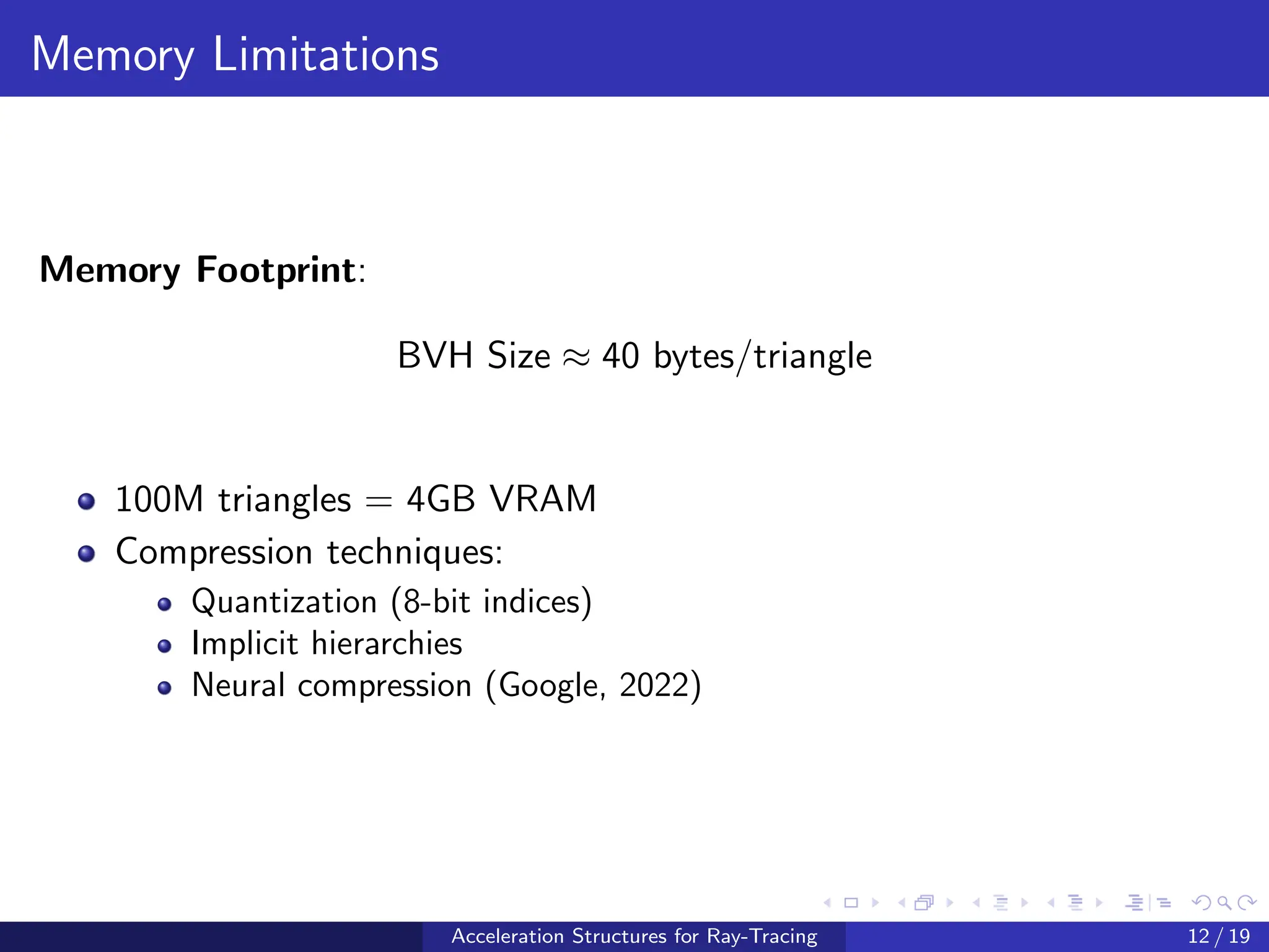 Memory Limitations
Memory Footprint:
BVH Size ≈ 40 bytes/triangle
100M triangles = 4GB VRAM
Compression techniques:
Quantization (8-bit indices)
Implicit hierarchies
Neural compression (Google, 2022)
Acceleration Structures for Ray-Tracing 12 / 19
 