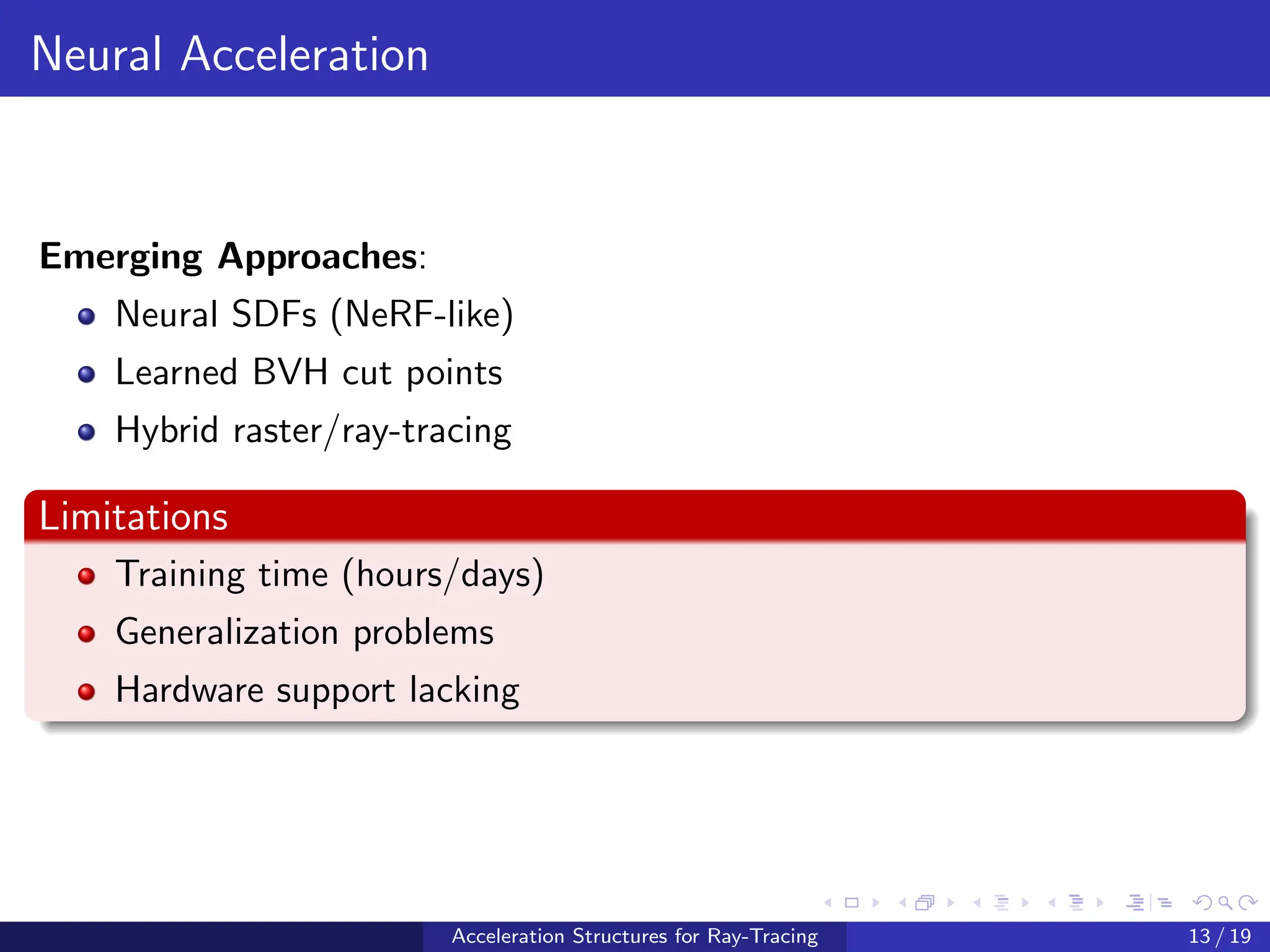 Neural Acceleration
Emerging Approaches:
Neural SDFs (NeRF-like)
Learned BVH cut points
Hybrid raster/ray-tracing
Limitations
Training time (hours/days)
Generalization problems
Hardware support lacking
Acceleration Structures for Ray-Tracing 13 / 19
 