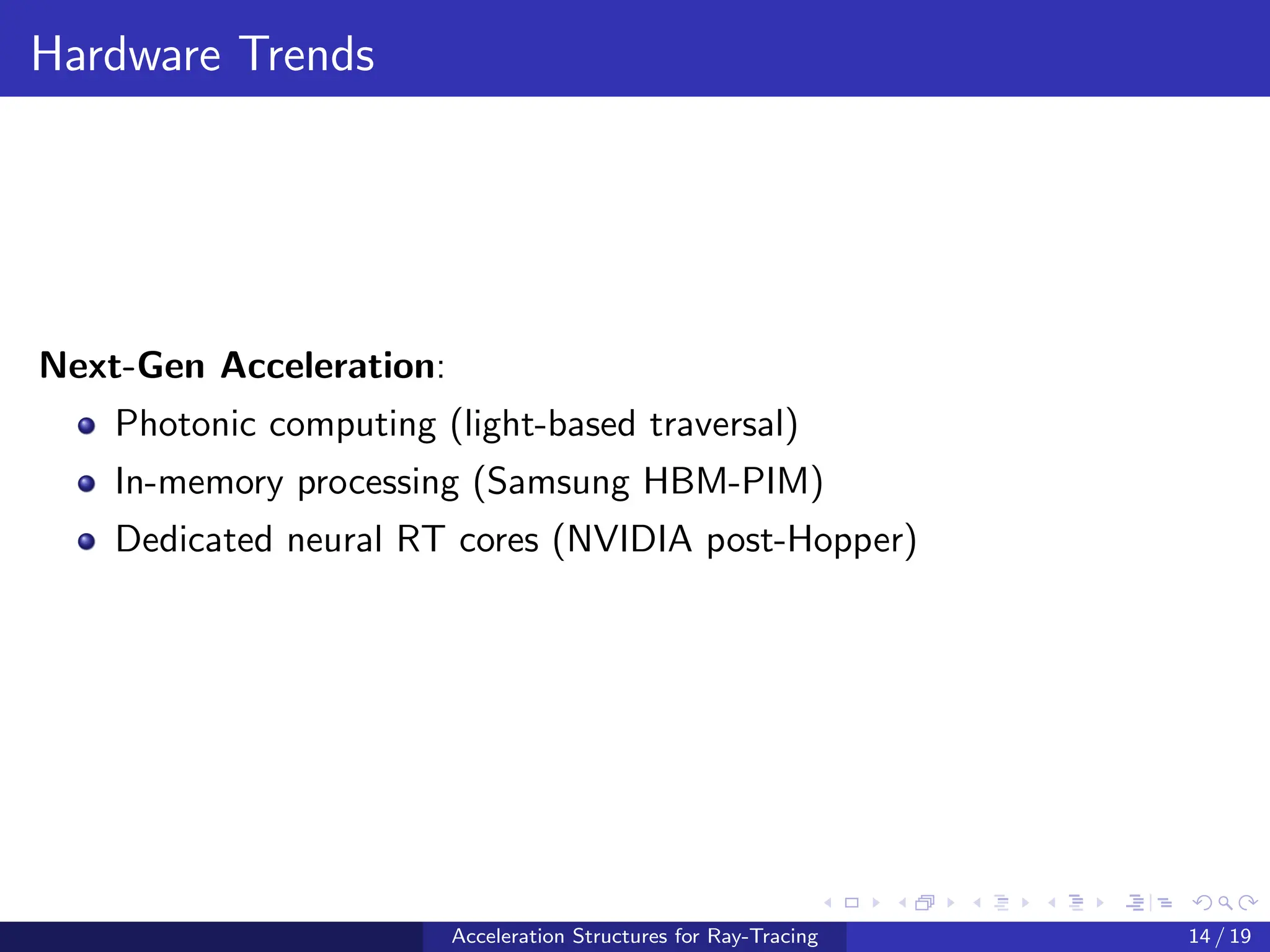 Hardware Trends
Next-Gen Acceleration:
Photonic computing (light-based traversal)
In-memory processing (Samsung HBM-PIM)
Dedicated neural RT cores (NVIDIA post-Hopper)
Acceleration Structures for Ray-Tracing 14 / 19
 