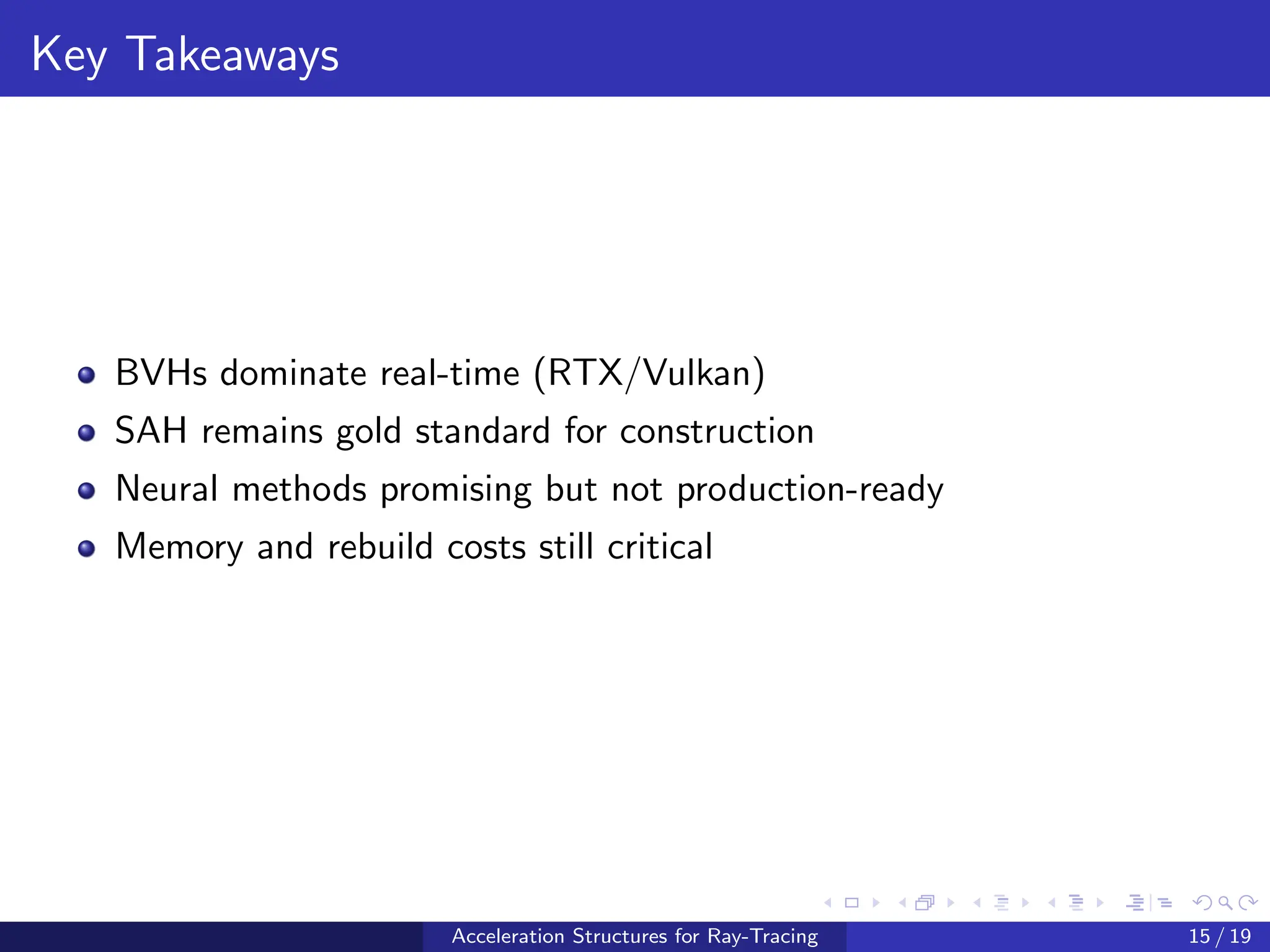 Key Takeaways
BVHs dominate real-time (RTX/Vulkan)
SAH remains gold standard for construction
Neural methods promising but not production-ready
Memory and rebuild costs still critical
Acceleration Structures for Ray-Tracing 15 / 19
 