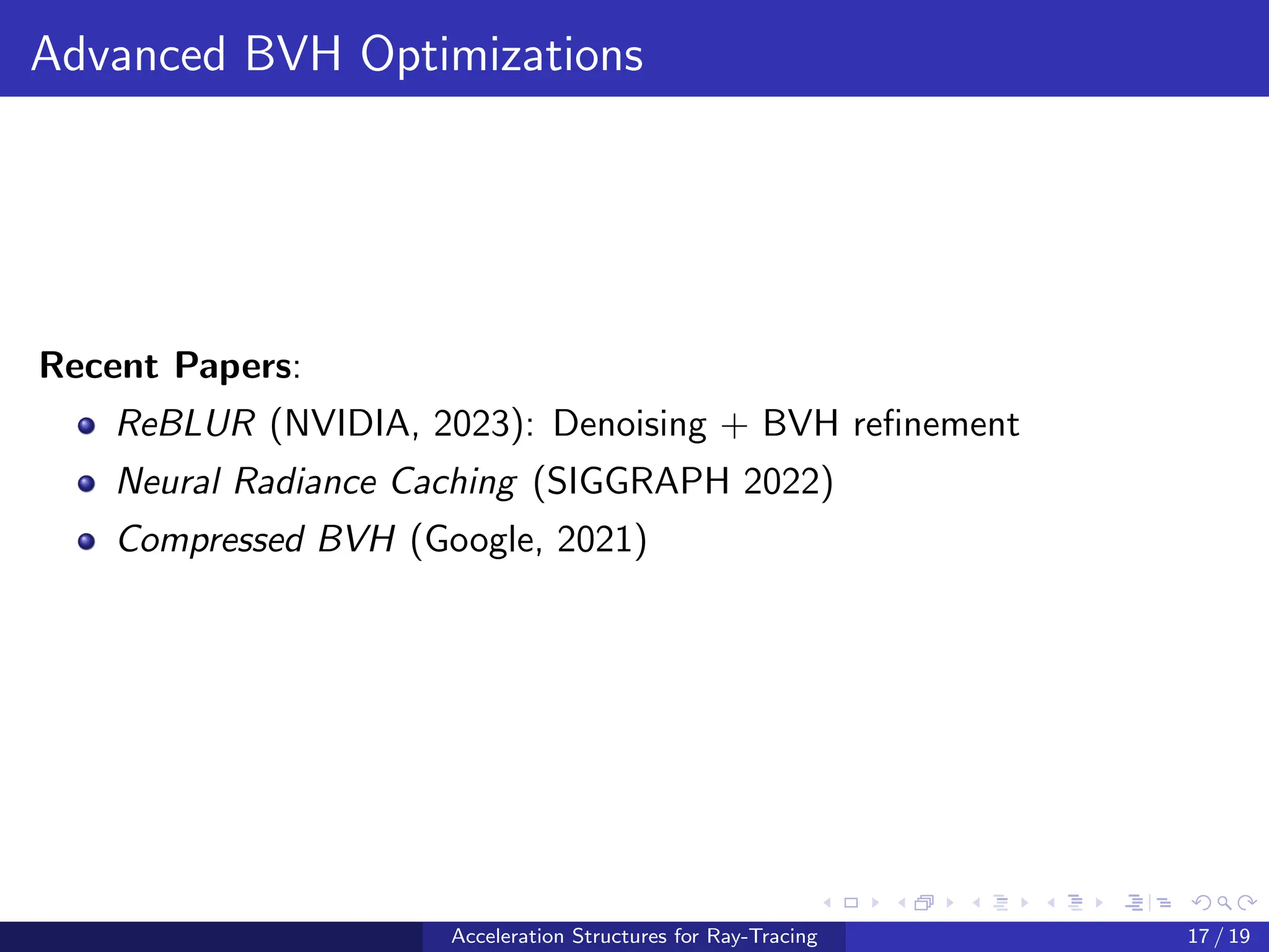 Advanced BVH Optimizations
Recent Papers:
ReBLUR (NVIDIA, 2023): Denoising + BVH refinement
Neural Radiance Caching (SIGGRAPH 2022)
Compressed BVH (Google, 2021)
Acceleration Structures for Ray-Tracing 17 / 19
 