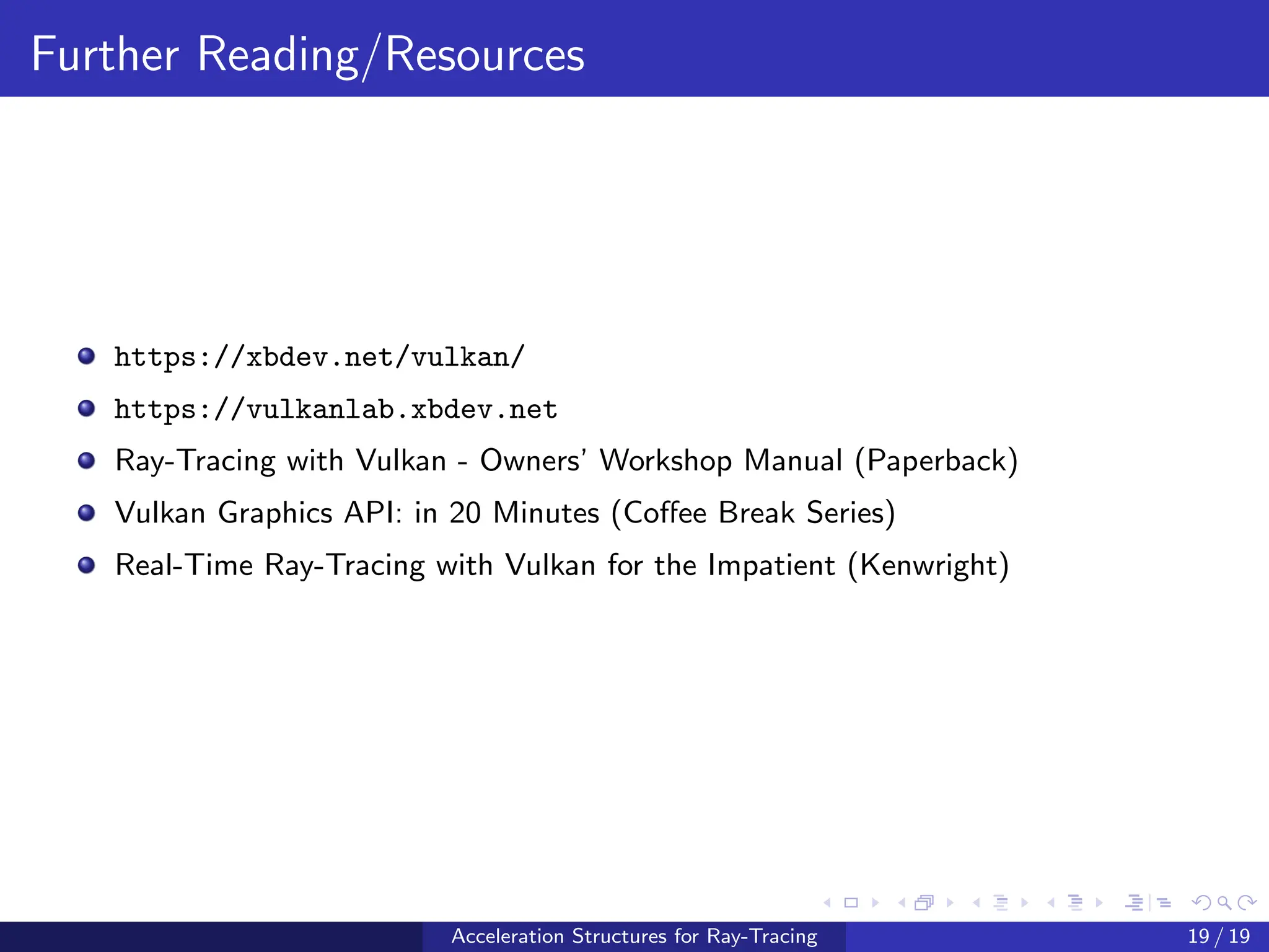 Further Reading/Resources
https://xbdev.net/vulkan/
https://vulkanlab.xbdev.net
Ray-Tracing with Vulkan - Owners’ Workshop Manual (Paperback)
Vulkan Graphics API: in 20 Minutes (Coffee Break Series)
Real-Time Ray-Tracing with Vulkan for the Impatient (Kenwright)
Acceleration Structures for Ray-Tracing 19 / 19
 