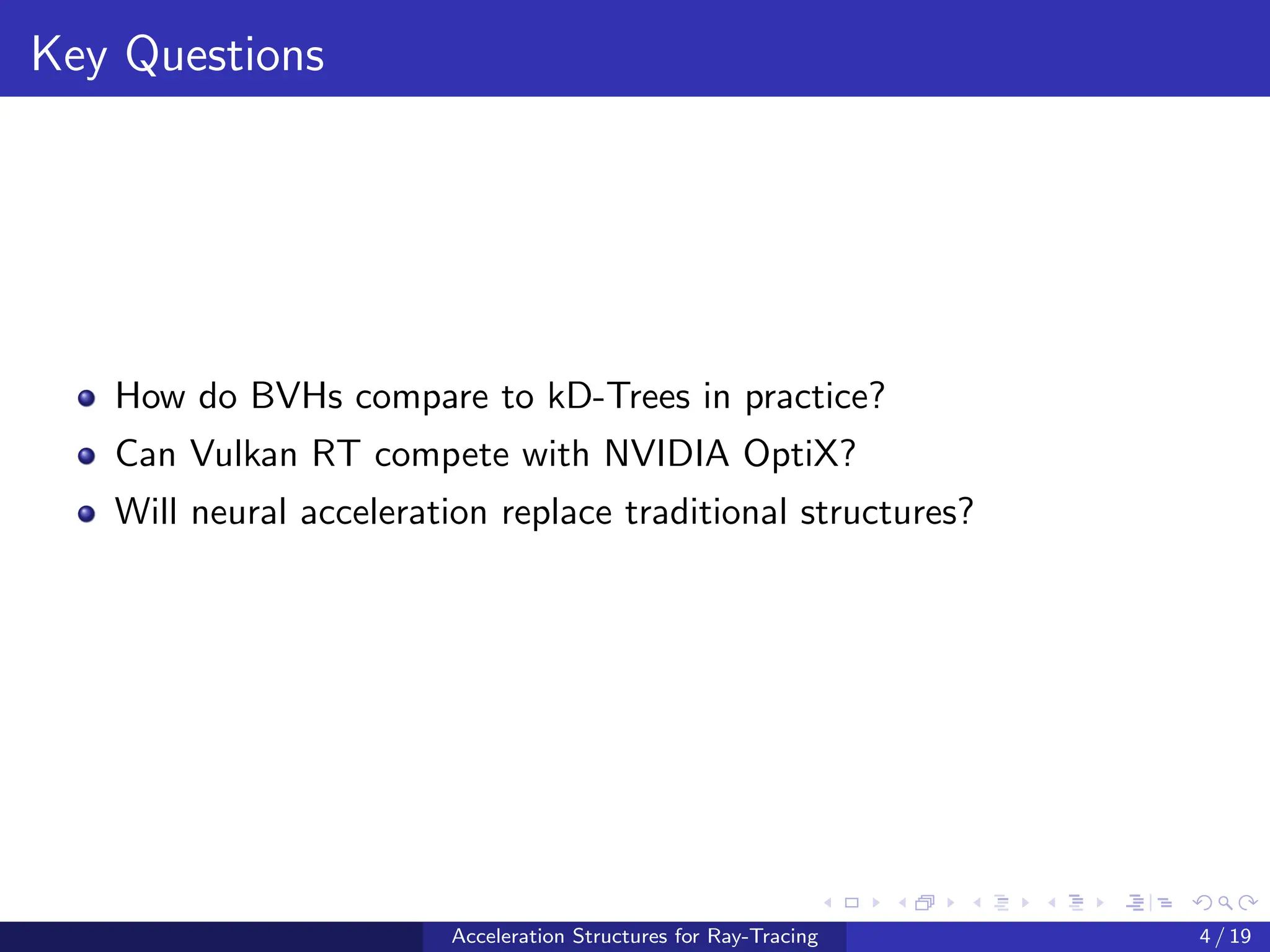 Key Questions
How do BVHs compare to kD-Trees in practice?
Can Vulkan RT compete with NVIDIA OptiX?
Will neural acceleration replace traditional structures?
Acceleration Structures for Ray-Tracing 4 / 19
 