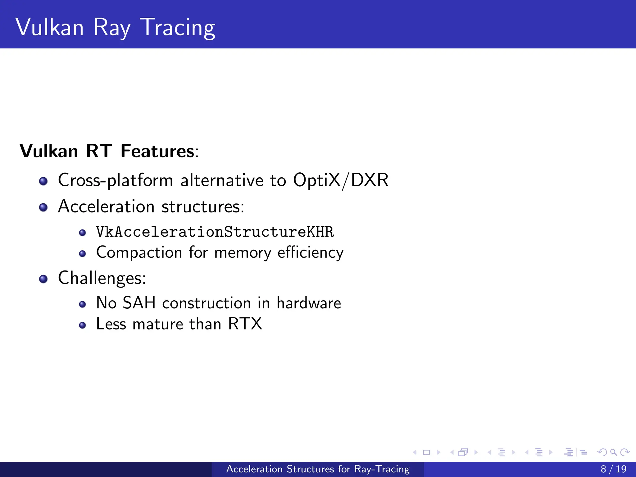 Vulkan Ray Tracing
Vulkan RT Features:
Cross-platform alternative to OptiX/DXR
Acceleration structures:
VkAccelerationStructureKHR
Compaction for memory efficiency
Challenges:
No SAH construction in hardware
Less mature than RTX
Acceleration Structures for Ray-Tracing 8 / 19
 