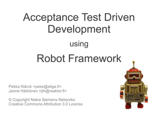 Acceptance Test Driven
Development
using
Robot Framework
Pekka Klärck <peke@eliga.fi>
Janne Härkönen <jth@reaktor.fi>
© Copyright Nokia Siemens Networks
Creative Commons Attribution 3.0 License
 