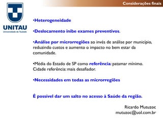 Considerações finais



•Heterogeneidade

•Deslocamento inibe exames preventivos.

•Análise por microrregiões ao invés de análise por município,
reduzindo custos e aumento o impacto no bem estar da
comunidade.

•Média do Estado de SP como referência: patamar mínimo.
Cidade referência: mais desafiador.

•Necessidades em todas as microrregiões


É possível dar um salto no acesso à Saúde da região.

                                              Ricardo Mutuzoc
                                          mutuzoc@uol.com.br
 
