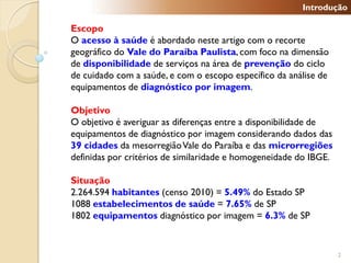 Introdução

Escopo
O acesso à saúde é abordado neste artigo com o recorte
geográfico do Vale do Paraíba Paulista, com foco na dimensão
de disponibilidade de serviços na área de prevenção do ciclo
de cuidado com a saúde, e com o escopo específico da análise de
equipamentos de diagnóstico por imagem.

Objetivo
O objetivo é averiguar as diferenças entre a disponibilidade de
equipamentos de diagnóstico por imagem considerando dados das
39 cidades da mesorregião Vale do Paraíba e das microrregiões
definidas por critérios de similaridade e homogeneidade do IBGE.

Situação
2.264.594 habitantes (censo 2010) = 5.49% do Estado SP
1088 estabelecimentos de saúde = 7.65% de SP
1802 equipamentos diagnóstico por imagem = 6.3% de SP


                                                                   2
 