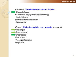 Acesso à Saúde



(McIntyre) Dimensões do acesso à Saúde:
•Disponibilidade
•Condições de pagamento (affordability)
•Aceitabilidade
(outros autores adicionam:
•Informação)

(Porter) Ciclo de cuidado com a saúde (care cycle):
•Prevenção
•Rastreamento
•Diagnóstico
•Tratamento
•Acompanhamento
•Vigilância




                                                             3
 