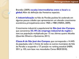 Heterogeneidade regional



Brandão (2009): escalas intermediárias entre o local e o
global. Além da definição das fronteiras espaciais.

A industrialização no Vale do Paraíba paulista foi acelerada em
algumas poucas cidades que apresentaram um elevado crescimento
econômico, principalmente entre 1960 e 1980 (VIEIRA, 2009).

Crescimento industrial e populacional de São José dos Campos,
que concentrou 55.19% do emprego industrial da região e
teve sua população multiplicada por 15 nas últimas quatro décadas
(Querido Oliveira e Quintairos, 2011)

Classe A de São José dos Campos, que corresponde a 14.44%
da população, valor à frente de todos os outros municípios do Vale
do Paraíba e ocupando a 12ª posição no ranking estadual (NERI,
2011 p. 103, com base nos mesodados Censo IBGE/2010).


                                                                     5
 