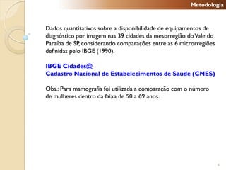 Metodologia



Dados quantitativos sobre a disponibilidade de equipamentos de
diagnóstico por imagem nas 39 cidades da mesorregião do Vale do
Paraíba de SP, considerando comparações entre as 6 microrregiões
definidas pelo IBGE (1990).

IBGE Cidades@
Cadastro Nacional de Estabelecimentos de Saúde (CNES)

Obs.: Para mamografia foi utilizada a comparação com o número
de mulheres dentro da faixa de 50 a 69 anos.




                                                                   6
 