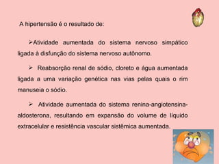 Atividade aumentada do sistema nervoso simpático ligada à disfunção do sistema nervoso autônomo. Reabsorção renal de sódio, cloreto e água aumentada ligada a uma variação genética nas vias pelas quais o rim manuseia o sódio. Atividade aumentada do sistema renina-angiotensina-aldosterona, resultando em expansão do volume de líquido extracelular e resistência vascular sistêmica aumentada. A hipertensão é o resultado de: 