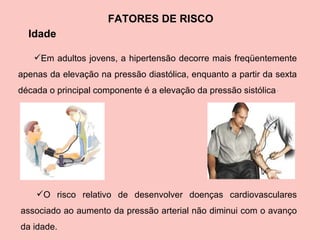 FATORES DE RISCO Idade Em adultos jovens, a hipertensão decorre mais freqüentemente apenas da elevação na pressão diastólica, enquanto a partir da sexta década o principal componente é a elevação da pressão sistólica   .   O risco relativo de desenvolver doenças cardiovasculares associado ao aumento da pressão arterial não diminui com o avanço da idade.  