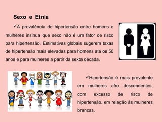 Sexo  e  Etnia A prevalência de hipertensão entre homens e mulheres insinua que sexo não é um fator de risco para hipertensão. Estimativas globais sugerem taxas de hipertensão mais elevadas para homens até os 50 anos e para mulheres a partir da sexta década.  Hipertensão é mais prevalente em mulheres afro descendentes, com excesso de risco de hipertensão, em relação às mulheres brancas.   