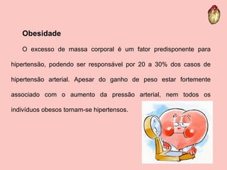 Obesidade O excesso de massa corporal é um fator predisponente para hipertensão, podendo ser responsável por 20 a 30% dos casos de hipertensão arterial. Apesar do ganho de peso estar fortemente associado com o aumento da pressão arterial, nem todos os indivíduos obesos tornam-se hipertensos.  