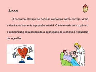 O consumo elevado de bebidas alcoólicas como cerveja, vinho e destilados aumenta a pressão arterial. O efeito varia com o gênero e a magnitude está associada à quantidade de etanol e à freqüência de ingestão.  Álcool 