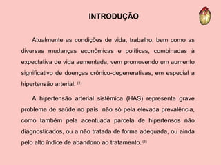 Atualmente as condições de vida, trabalho, bem como as diversas mudanças econômicas e políticas, combinadas à expectativa de vida aumentada, vem promovendo um aumento significativo de doenças crônico-degenerativas, em especial a hipertensão arterial.  (1) A hipertensão arterial sistêmica (HAS) representa grave problema de saúde no país, não só pela elevada prevalência, como também pela acentuada parcela de hipertensos não diagnosticados, ou a não tratada de forma adequada, ou ainda pelo alto índice de abandono ao tratamento.  (5) INTRODUÇÃO 