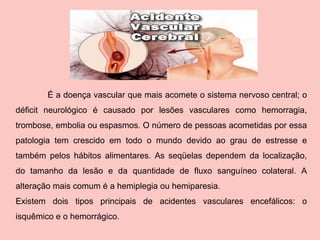 É a doença vascular que mais acomete o sistema nervoso central; o déficit neurológico é causado por lesões vasculares como hemorragia, trombose, embolia ou espasmos. O número de pessoas acometidas por essa patologia tem crescido em todo o mundo devido ao grau de estresse e também pelos hábitos alimentares. As seqüelas dependem da localização, do tamanho da lesão e da quantidade de fluxo sanguíneo colateral. A alteração mais comum é a hemiplegia ou hemiparesia.  Existem dois tipos principais de acidentes vasculares encefálicos: o isquêmico e o hemorrágico.   