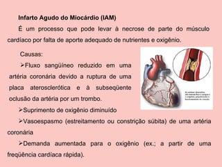 Suprimento de oxigênio diminuído Vasoespasmo (estreitamento ou constrição súbita) de uma artéria coronária Demanda aumentada para o oxigênio (ex.; a partir de uma freqüência cardíaca rápida).  Infarto Agudo do Miocárdio (IAM) É um processo que pode levar à necrose de parte do músculo cardíaco por falta de aporte adequado de nutrientes e oxigênio. Causas: Fluxo sangüíneo reduzido em uma artéria coronária devido a ruptura de uma placa aterosclerótica e à subseqüente oclusão da artéria por um trombo.  