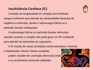 Insuficiência Cardíaca (IC) Consiste na incapacidade do coração para bombear sangue suficiente para atender às necessidades teciduais de oxigênio e nutrientes, devido a sobrecarga hídrica ou a perfusão tissular inadequada.  A sobrecarga hídrica e a perfusão tissular diminuída resultam quando o coração não pode gerar um DC suficiente para atender às demandas do organismo.  A IC resulta de varias condições cardiovasculares, incluindo a hipertensão crônica. Essas condições  podem resultar em contração diminuída (sístole)  e ou enchimento diminuído (diástole).  