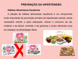 PREVENÇÃO DA HIPERTENSÃO Hábitos Alimentares Saudáveis A adoção de hábitos alimentares saudáveis é um componente muito importante da prevenção primária da hipertensão arterial, sendo necessário manter o peso adequado, reduzir o consumo de sal, moderar o de álcool, controlar o de gorduras e incluir alimentos ricos em potássio na alimentação diária . x 