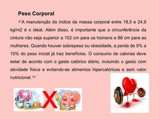 Peso Corporal  A manutenção do índice de massa corporal entre 18,5 e 24,9 kg/m2 é o ideal. Além disso, é importante que a circunferência da cintura não seja superior a 102 cm para os homens e 88 cm para as mulheres. Quando houver sobrepeso ou obesidade, a perda de 5% a 10% do peso inicial já traz benefícios. O consumo de calorias deve estar de acordo com o gasto calórico diário, incluindo o gasto com atividade física e evitando-se alimentos hipercalóricos e sem valor nutricional.  (4) x 