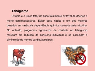 Tabagismo O fumo e o único fator de risco totalmente evitável de doença e morte cardiovasculares. Evitar esse hábito é um dos maiores desafios em razão da dependência química causada pela nicotina. No entanto, programas agressivos de controle ao tabagismo resultam em redução do consumo individual e se associam à diminuição de mortes cardiovasculares. 